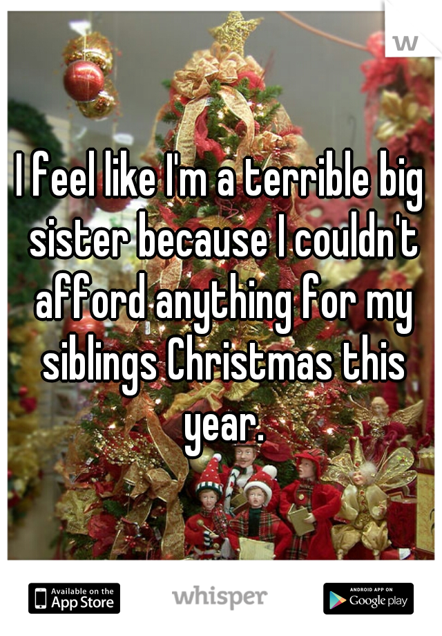 I feel like I'm a terrible big sister because I couldn't afford anything for my siblings Christmas this year.