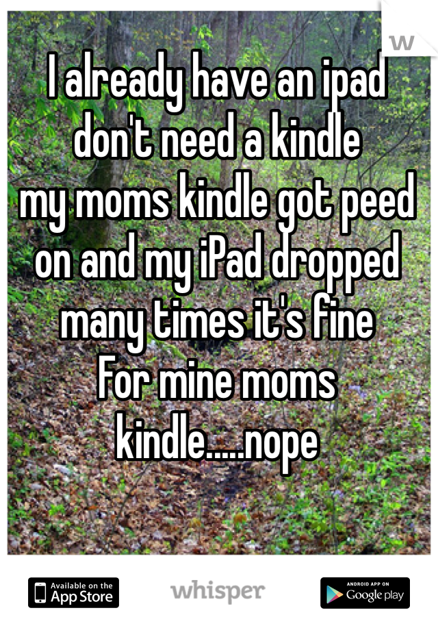 I already have an ipad don't need a kindle 
my moms kindle got peed on and my iPad dropped many times it's fine 
For mine moms kindle.....nope