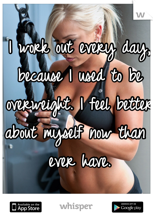 I work out every day, because I used to be overweight. I feel better about myself now than I ever have. 