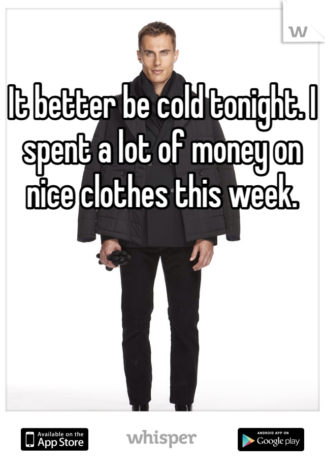 It better be cold tonight. I spent a lot of money on nice clothes this week. 