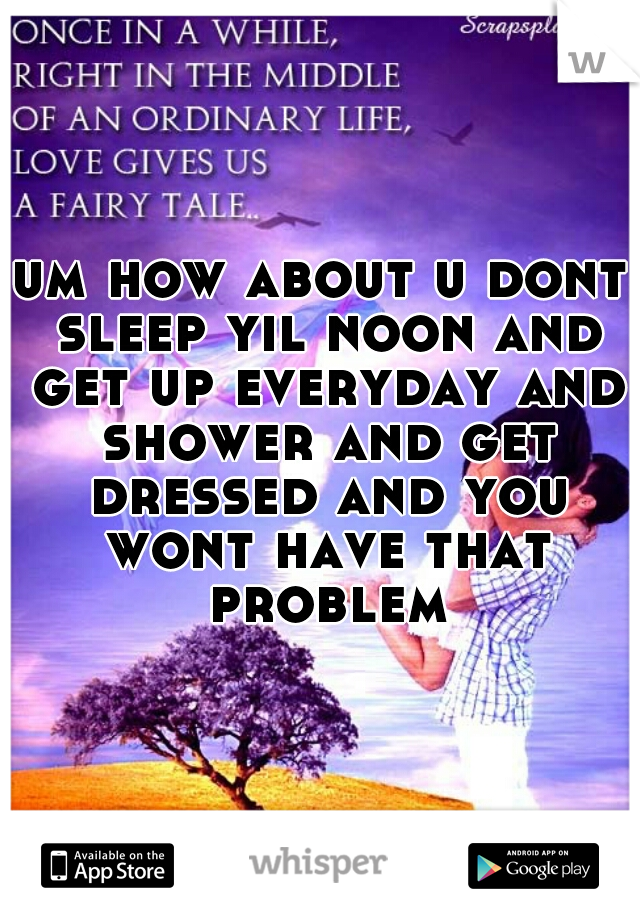 um how about u dont sleep yil noon and get up everyday and shower and get dressed and you wont have that problem