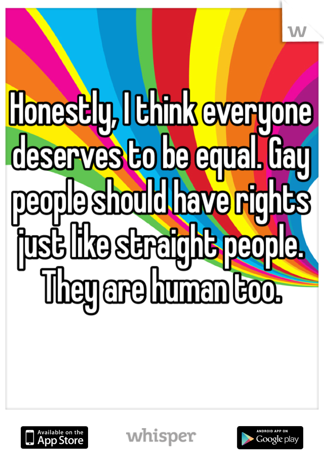 Honestly, I think everyone deserves to be equal. Gay people should have rights just like straight people. They are human too. 