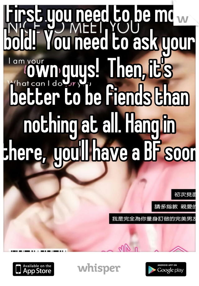 First you need to be more bold!  You need to ask your own guys!  Then, it's better to be fiends than nothing at all. Hang in there,  you'll have a BF soon