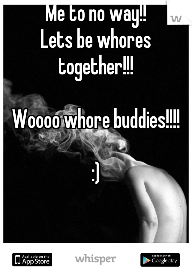 Me to no way!! 
Lets be whores together!!!

Woooo whore buddies!!!!

:)