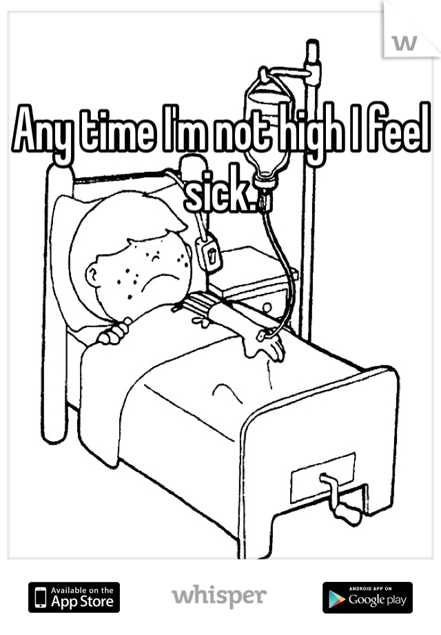 Any time I'm not high I feel sick. 