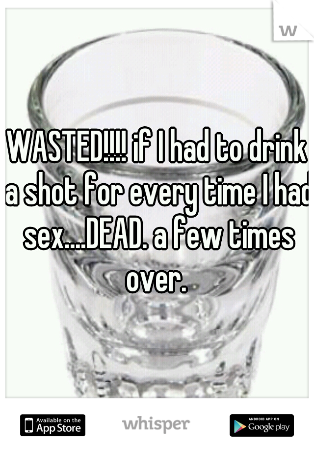 WASTED!!!! if I had to drink a shot for every time I had sex....DEAD. a few times over. 