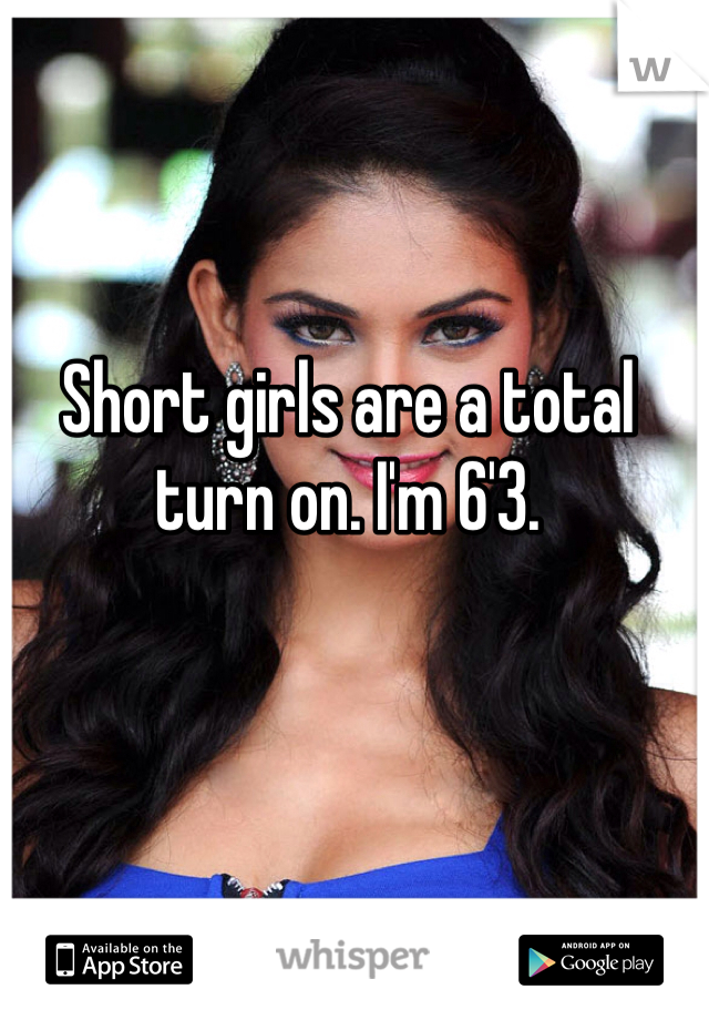 Short girls are a total turn on. I'm 6'3.