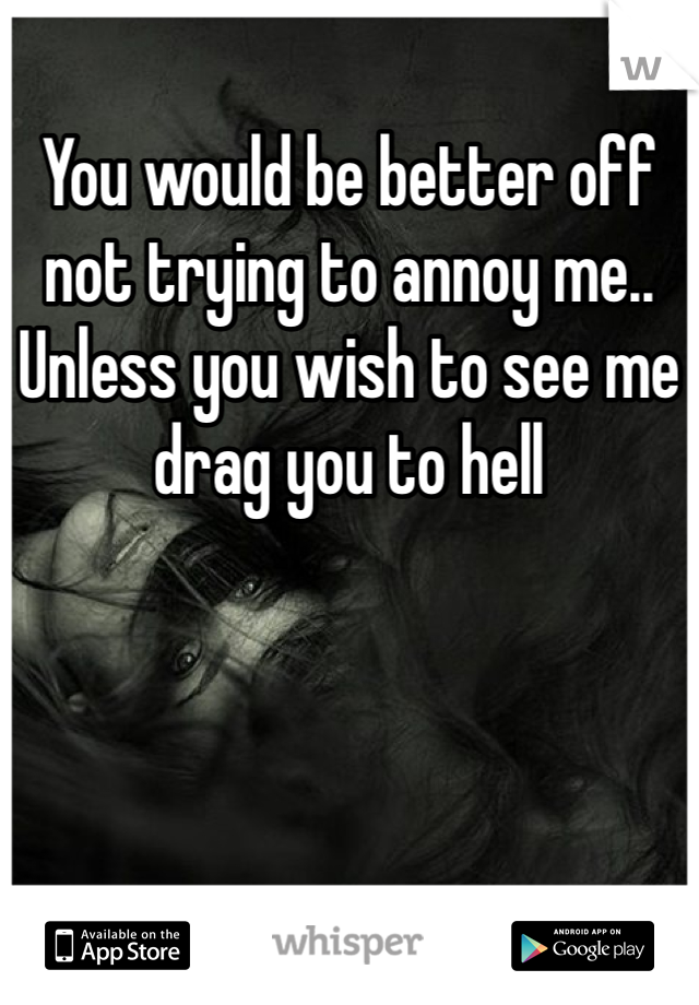 You would be better off not trying to annoy me.. Unless you wish to see me drag you to hell