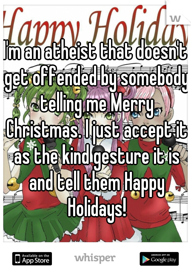 I'm an atheist that doesn't get offended by somebody telling me Merry Christmas. I just accept it as the kind gesture it is and tell them Happy Holidays!
