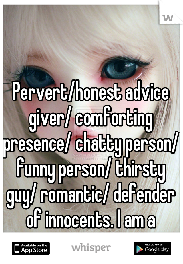 Pervert/honest advice giver/ comforting presence/ chatty person/ funny person/ thirsty guy/ romantic/ defender of innocents. I am a whisperer.