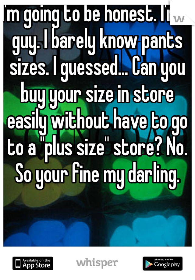 I'm going to be honest. I'm a guy. I barely know pants sizes. I guessed... Can you buy your size in store easily without have to go to a "plus size" store? No. So your fine my darling. 