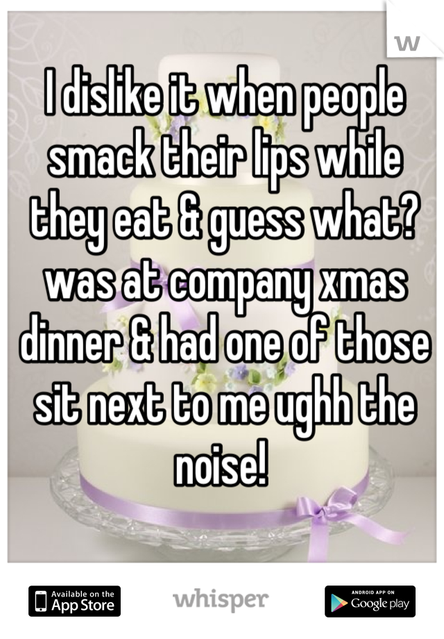 I dislike it when people smack their lips while they eat & guess what? was at company xmas dinner & had one of those sit next to me ughh the noise! 