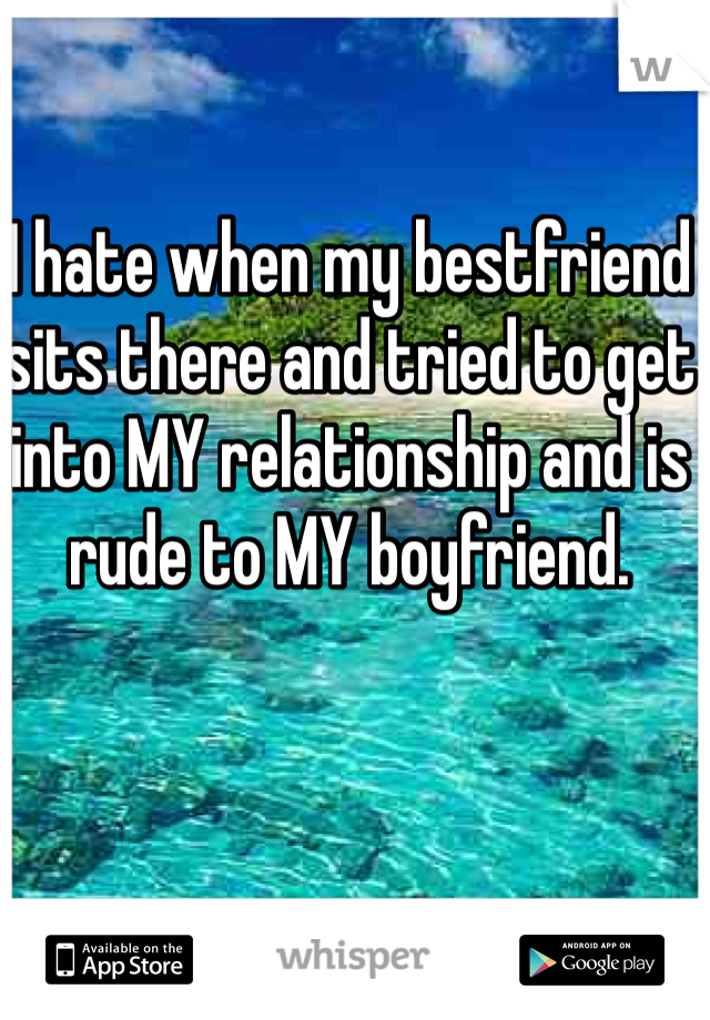 I hate when my bestfriend sits there and tried to get into MY relationship and is rude to MY boyfriend. 
