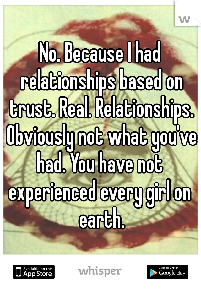 No. Because I had relationships based on trust. Real. Relationships. Obviously not what you've had. You have not 
experienced every girl on earth.