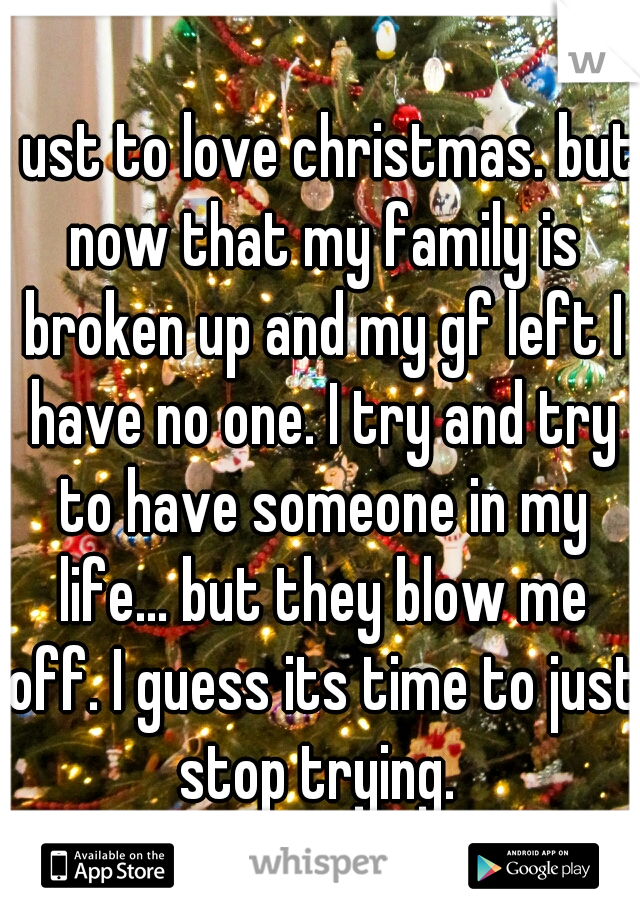 I ust to love christmas. but now that my family is broken up and my gf left I have no one. I try and try to have someone in my life... but they blow me off. I guess its time to just stop trying. 