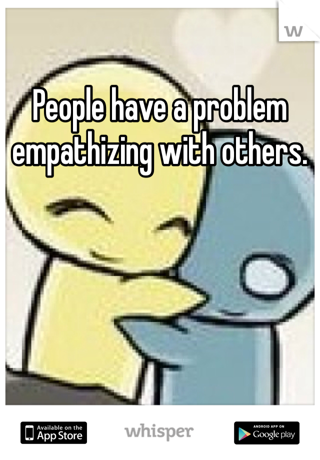 People have a problem empathizing with others.