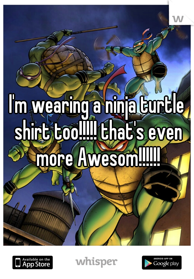 I'm wearing a ninja turtle shirt too!!!!! that's even more Awesom!!!!!!