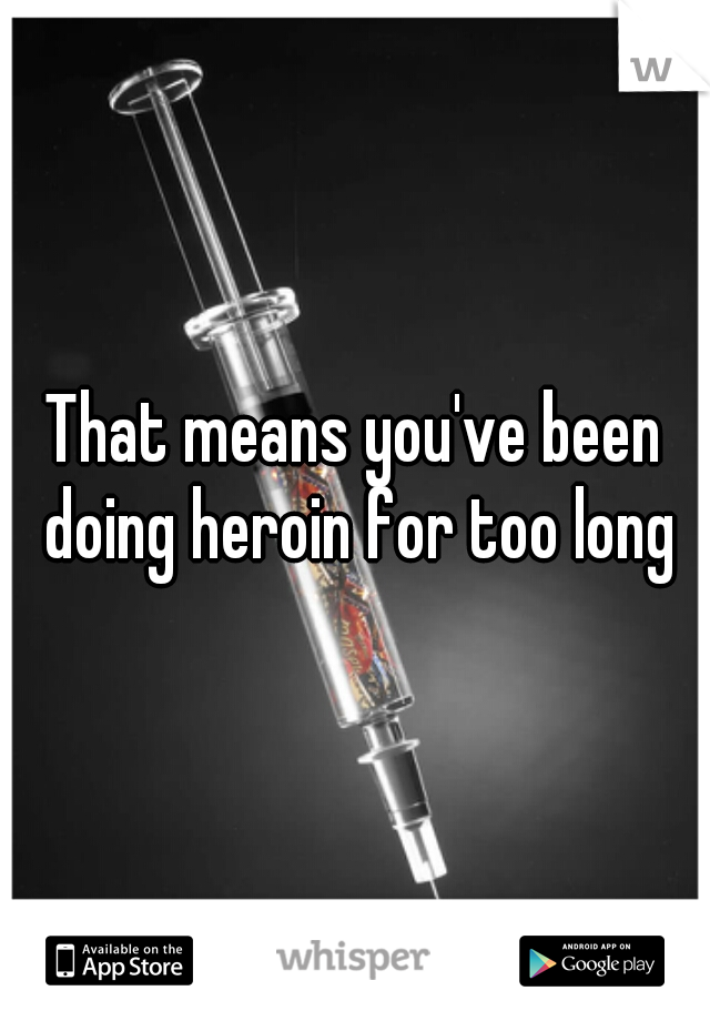 That means you've been doing heroin for too long