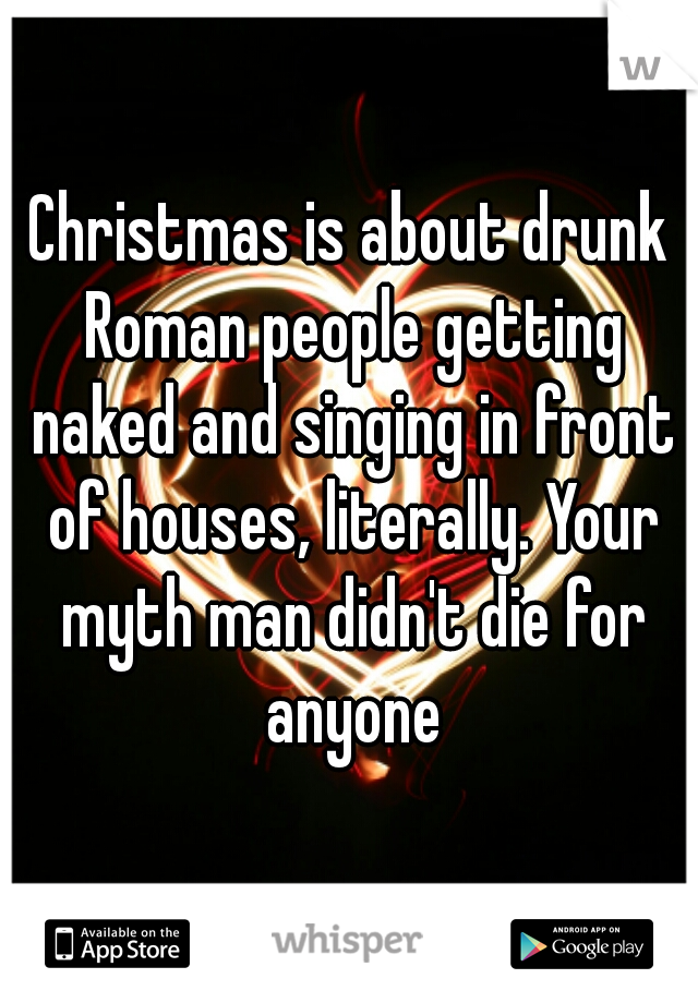Christmas is about drunk Roman people getting naked and singing in front of houses, literally. Your myth man didn't die for anyone
