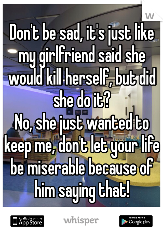 Don't be sad, it's just like my girlfriend said she would kill herself, but did she do it?
No, she just wanted to keep me, don't let your life be miserable because of him saying that!