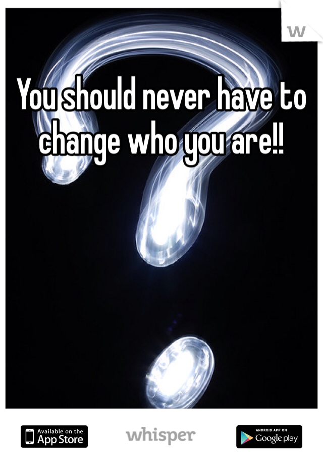 You should never have to change who you are!!