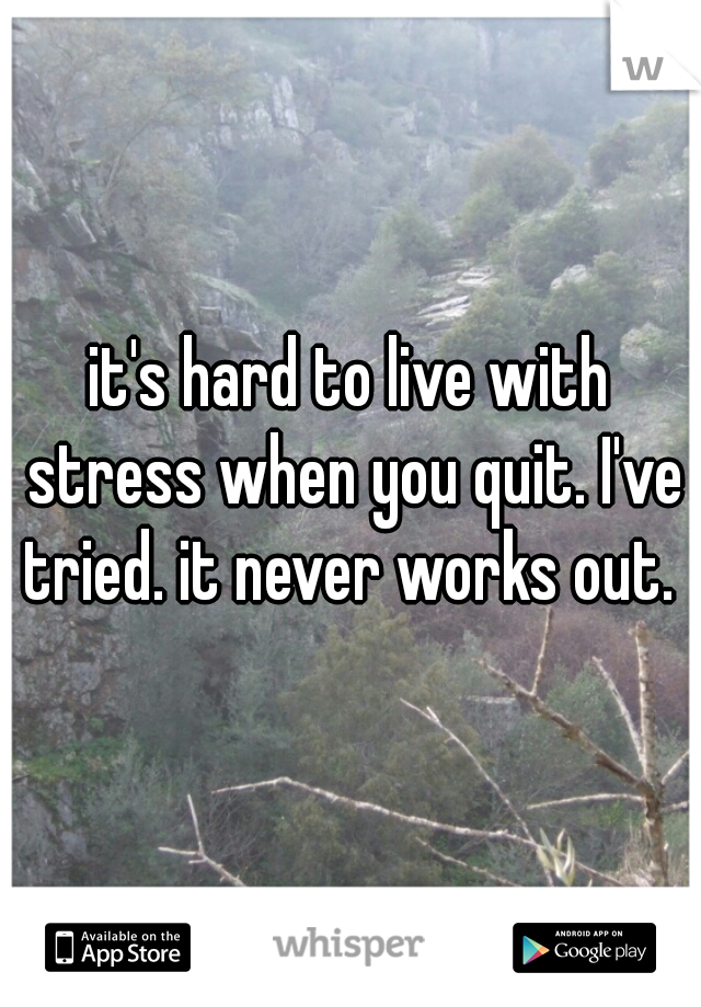 it's hard to live with stress when you quit. I've tried. it never works out. 