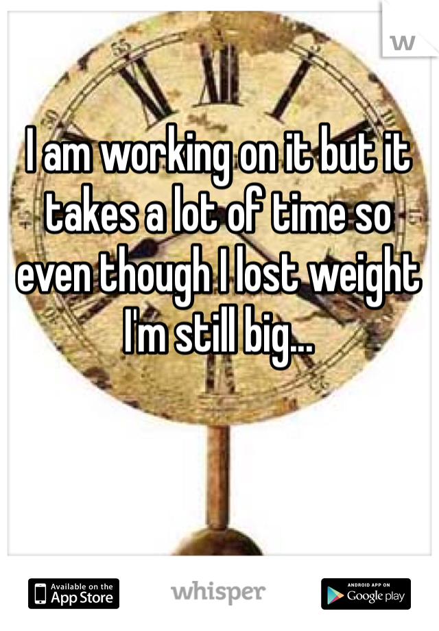 I am working on it but it takes a lot of time so even though I lost weight I'm still big... 