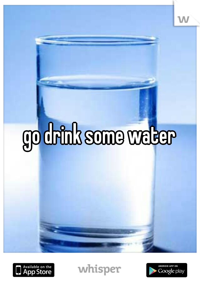 go drink some water
