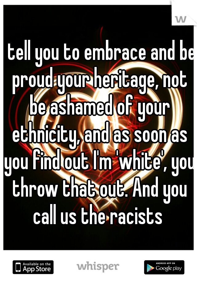 I tell you to embrace and be proud your heritage, not be ashamed of your ethnicity, and as soon as you find out I'm 'white', you throw that out. And you call us the racists 