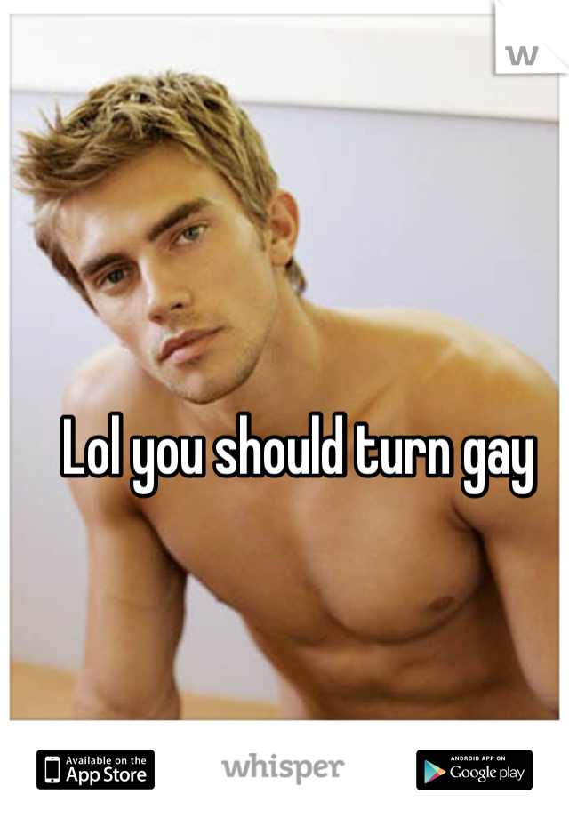 Lol you should turn gay 