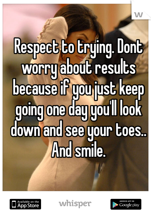Respect to trying. Dont worry about results because if you just keep going one day you'll look down and see your toes.. And smile.