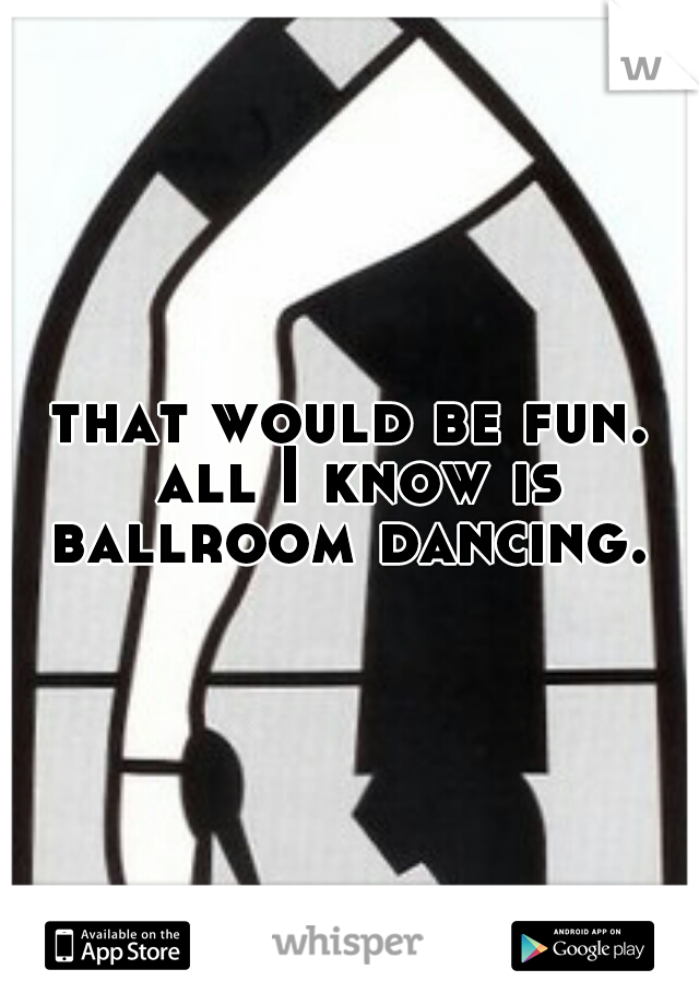 that would be fun. all I know is ballroom dancing. 