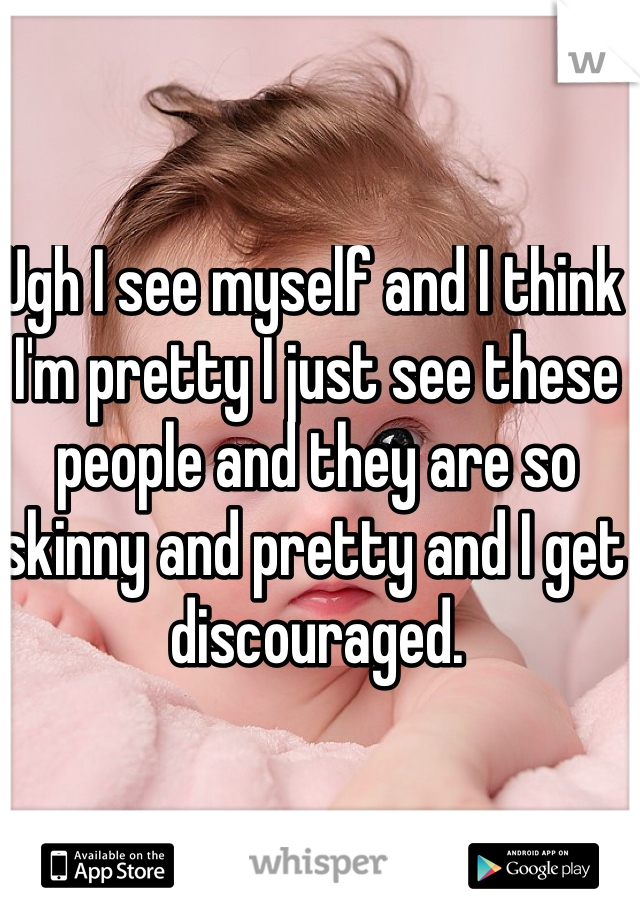 Ugh I see myself and I think I'm pretty I just see these people and they are so skinny and pretty and I get discouraged. 