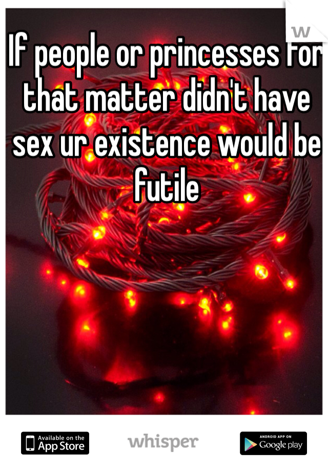 If people or princesses for that matter didn't have sex ur existence would be futile 