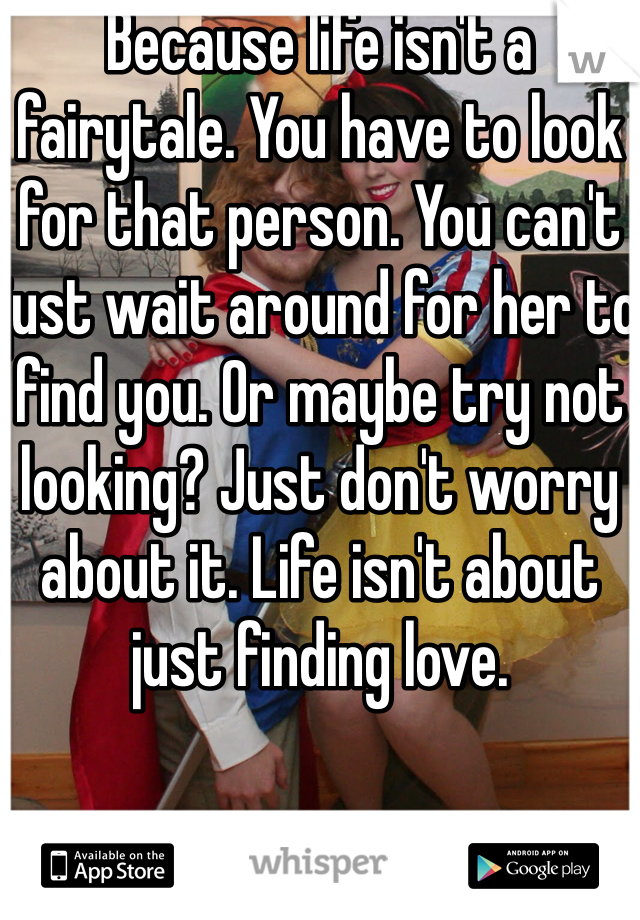 Because life isn't a fairytale. You have to look for that person. You can't just wait around for her to find you. Or maybe try not looking? Just don't worry about it. Life isn't about just finding love. 