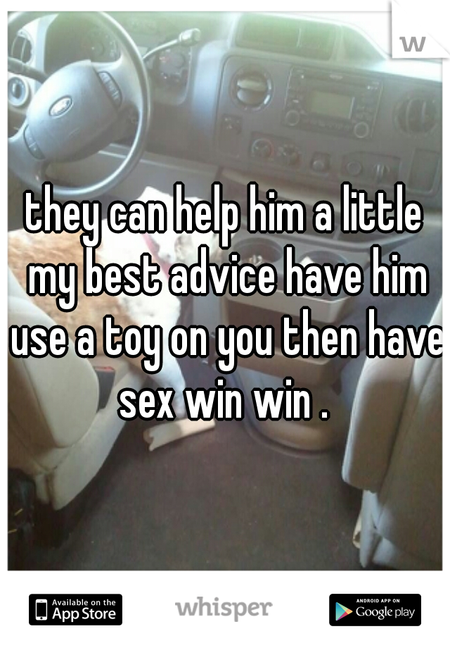 they can help him a little my best advice have him use a toy on you then have sex win win . 