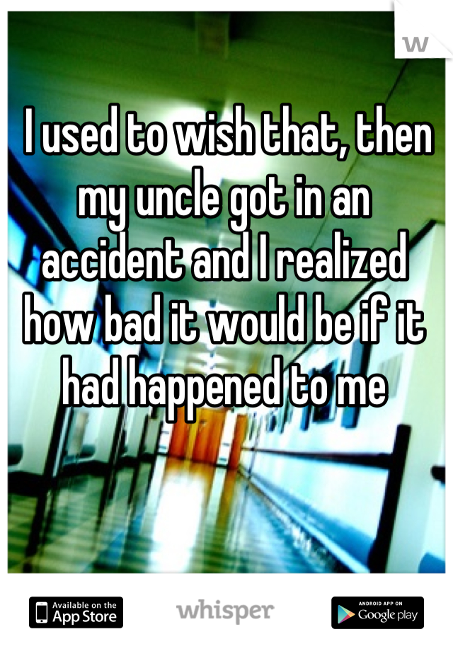  I used to wish that, then my uncle got in an accident and I realized how bad it would be if it had happened to me