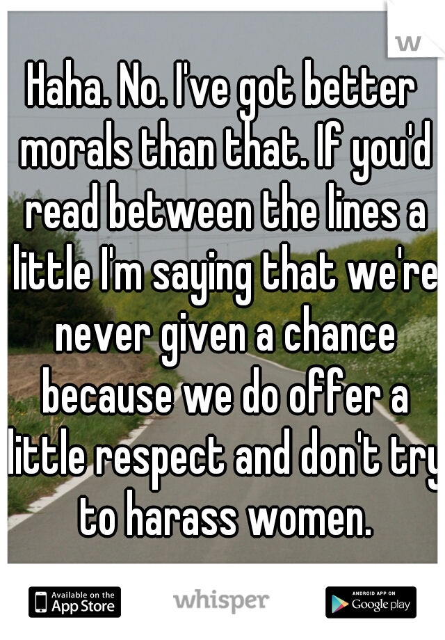 Haha. No. I've got better morals than that. If you'd read between the lines a little I'm saying that we're never given a chance because we do offer a little respect and don't try to harass women.