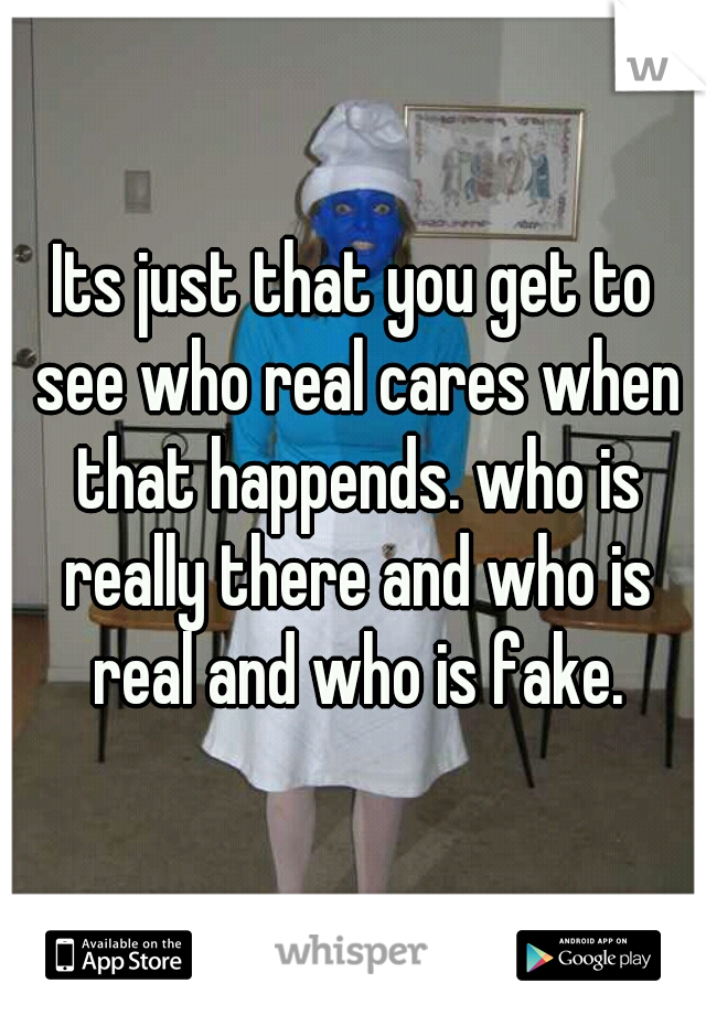Its just that you get to see who real cares when that happends. who is really there and who is real and who is fake.