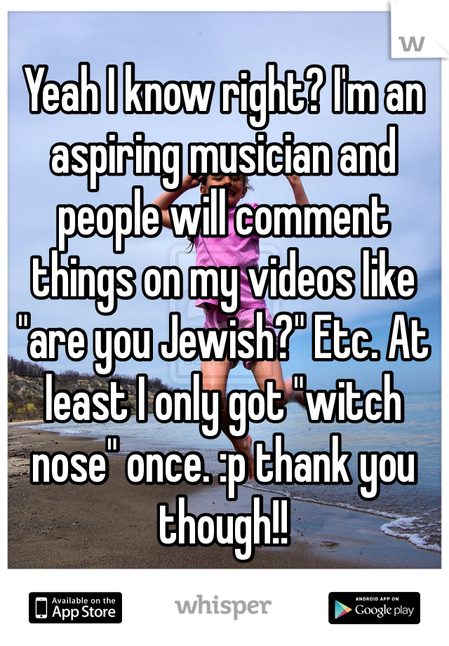 Yeah I know right? I'm an aspiring musician and people will comment things on my videos like "are you Jewish?" Etc. At least I only got "witch nose" once. :p thank you though!! 