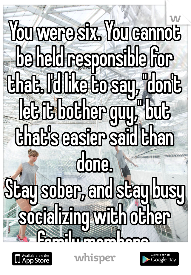 You were six. You cannot be held responsible for that. I'd like to say, "don't let it bother guy," but that's easier said than done.
Stay sober, and stay busy socializing with other family members.