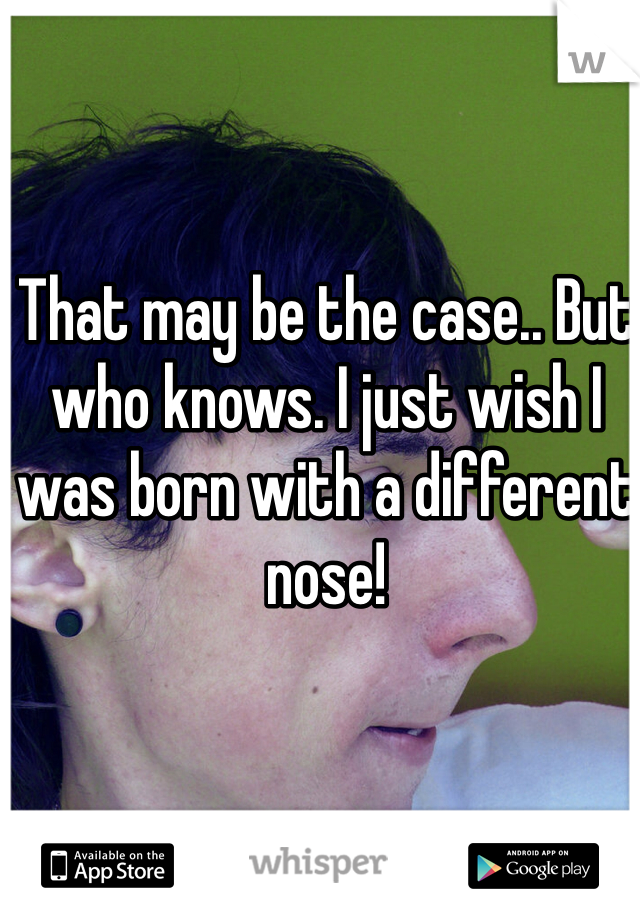 That may be the case.. But who knows. I just wish I was born with a different nose! 
