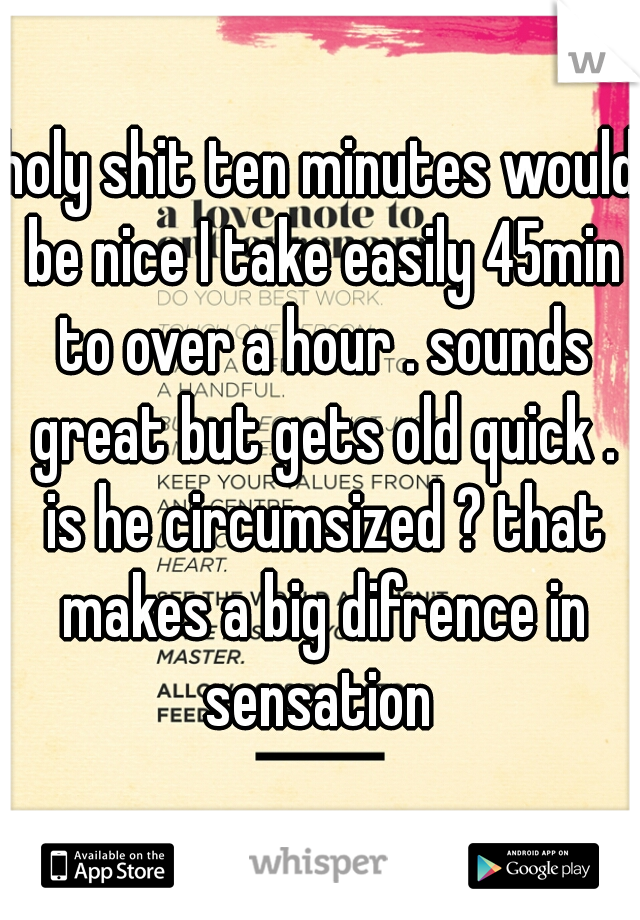 holy shit ten minutes would be nice I take easily 45min to over a hour . sounds great but gets old quick . is he circumsized ? that makes a big difrence in sensation 