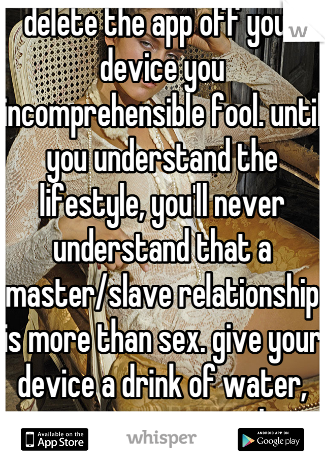 delete the app off your device you incomprehensible fool. until you understand the lifestyle, you'll never understand that a master/slave relationship is more than sex. give your device a drink of water, you arrogant tool.