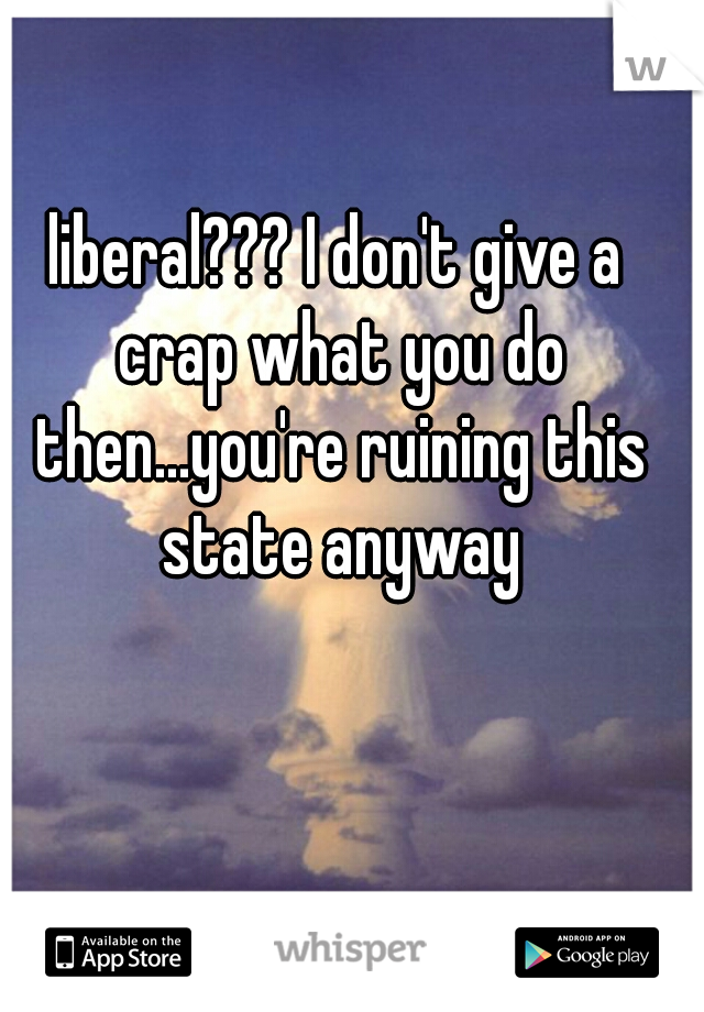 liberal??? I don't give a crap what you do then...you're ruining this state anyway