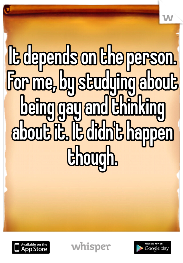 It depends on the person. For me, by studying about being gay and thinking about it. It didn't happen though.