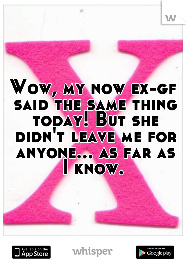 Wow, my now ex-gf said the same thing today! But she didn't leave me for anyone... as far as I know. 
