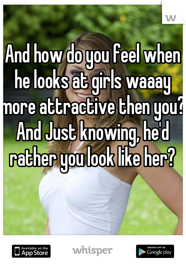 And how do you feel when he looks at girls waaay more attractive then you? And Just knowing, he'd rather you look like her? 