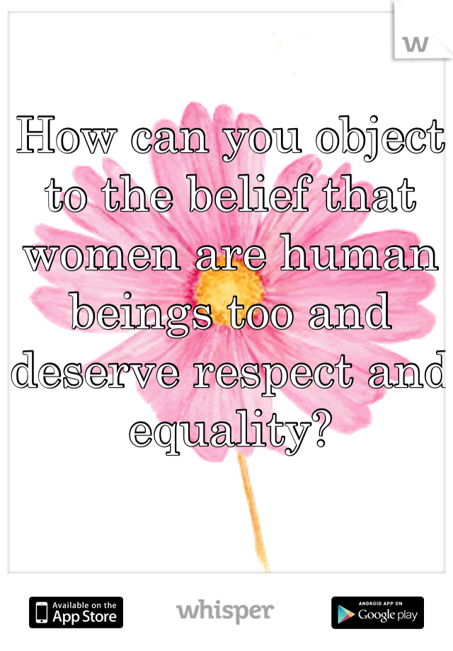 How can you object to the belief that women are human beings too and deserve respect and equality?