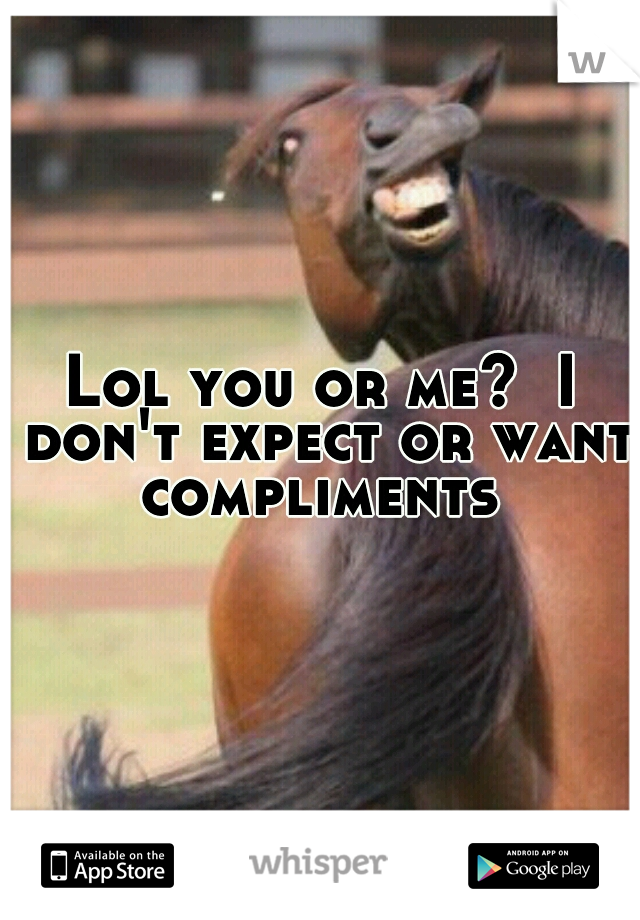 Lol you or me?  I don't expect or want compliments 